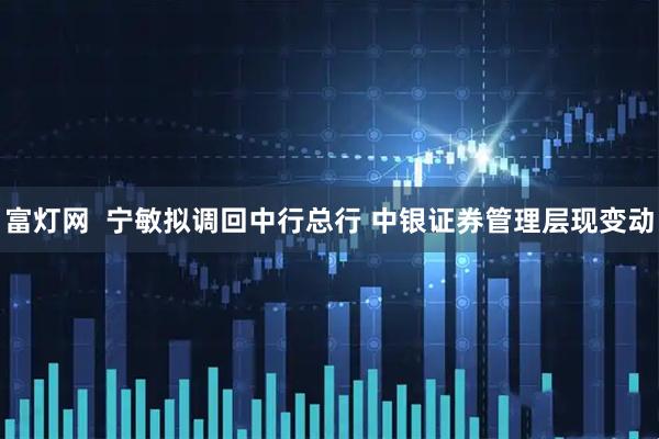 富灯网  宁敏拟调回中行总行 中银证券管理层现变动
