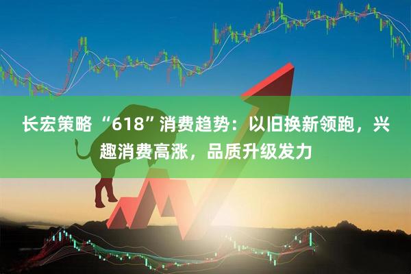 长宏策略 “618”消费趋势：以旧换新领跑，兴趣消费高涨，品质升级发力