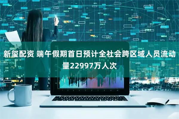 新玺配资 端午假期首日预计全社会跨区域人员流动量22997万人次
