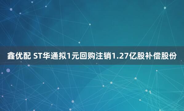 鑫优配 ST华通拟1元回购注销1.27亿股补偿股份