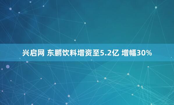 兴启网 东鹏饮料增资至5.2亿 增幅30%