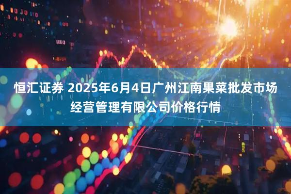 恒汇证券 2025年6月4日广州江南果菜批发市场经营管理有限公司价格行情