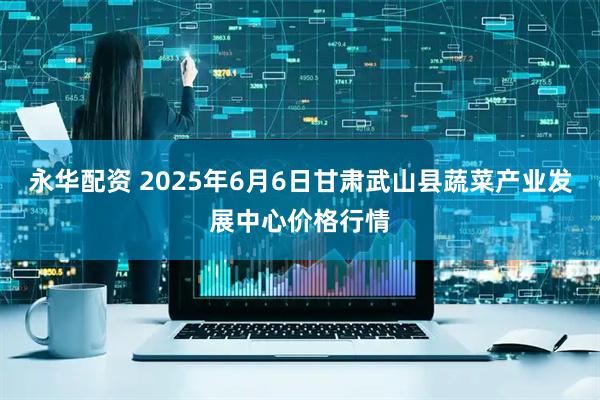 永华配资 2025年6月6日甘肃武山县蔬菜产业发展中心价格行情