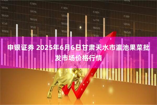 申银证券 2025年6月6日甘肃天水市瀛池果菜批发市场价格行情
