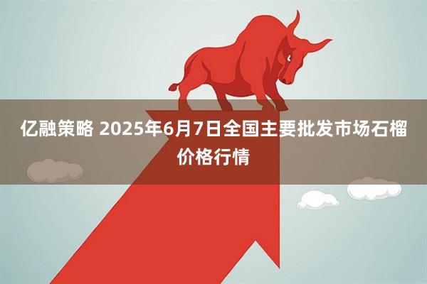亿融策略 2025年6月7日全国主要批发市场石榴价格行情