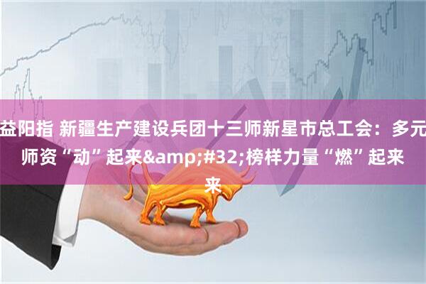 益阳指 新疆生产建设兵团十三师新星市总工会：多元师资“动”起来&#32;榜样力量“燃”起来