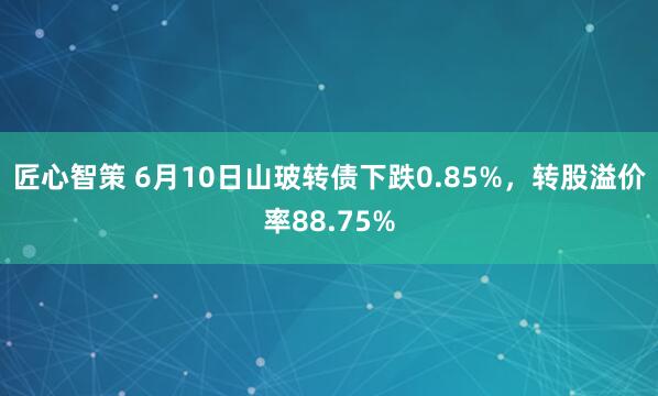 匠心智策 6月10日山玻转债下跌0.85%，转股溢价率88.75%