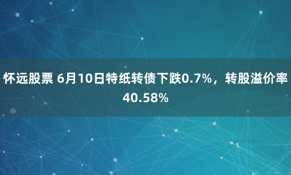 怀远股票 6月10日特纸转债下跌0.7%，转股溢价率40.58%