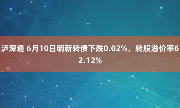 泸深通 6月10日明新转债下跌0.02%，转股溢价率62.12%