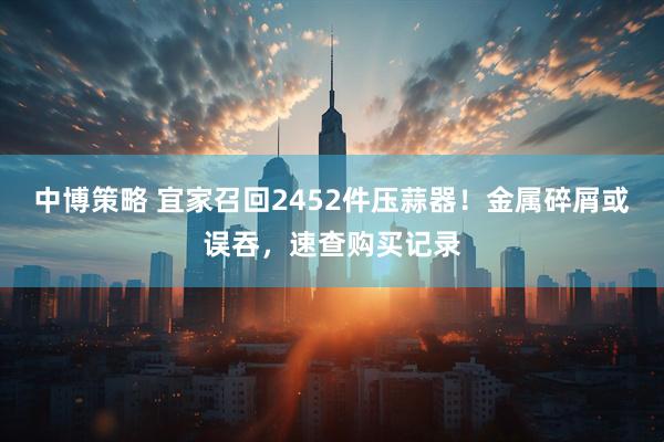 中博策略 宜家召回2452件压蒜器！金属碎屑或误吞，速查购买记录