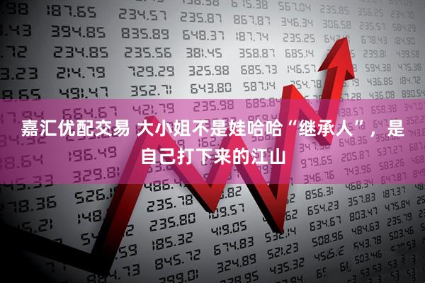 嘉汇优配交易 大小姐不是娃哈哈“继承人”，是自己打下来的江山