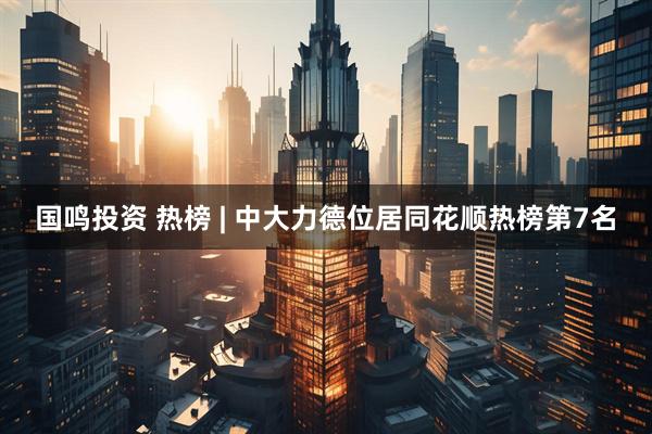 国鸣投资 热榜 | 中大力德位居同花顺热榜第7名