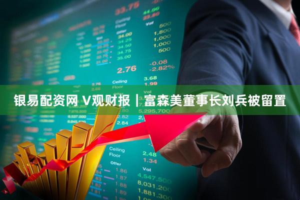 银易配资网 V观财报｜富森美董事长刘兵被留置