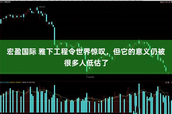 宏盈国际 雅下工程令世界惊叹，但它的意义仍被很多人低估了