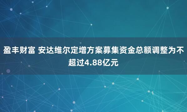 盈丰财富 安达维尔定增方案募集资金总额调整为不超过4.88亿元