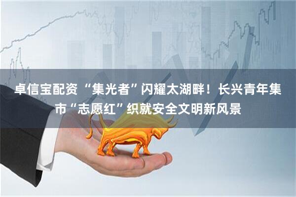 卓信宝配资 “集光者”闪耀太湖畔！长兴青年集市“志愿红”织就安全文明新风景
