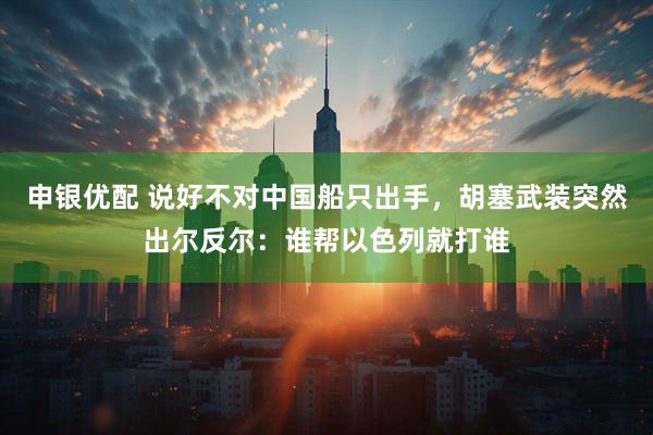 申银优配 说好不对中国船只出手，胡塞武装突然出尔反尔：谁帮以色列就打谁