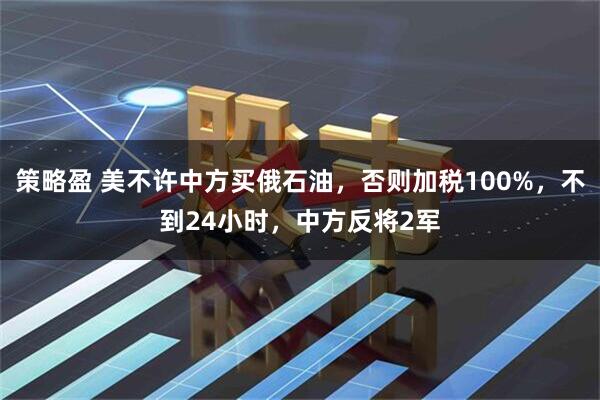 策略盈 美不许中方买俄石油，否则加税100%，不到24小时，中方反将2军