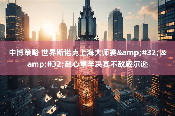 中博策略 世界斯诺克上海大师赛&#32;|&#32;赵心童半决赛不敌威尔逊