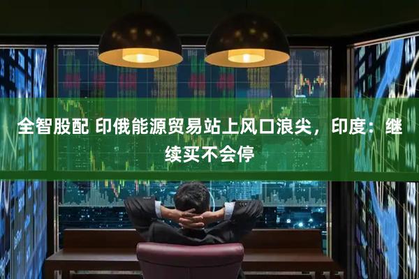 全智股配 印俄能源贸易站上风口浪尖，印度：继续买不会停