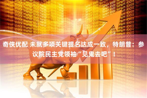 奇侠优配 未就多项关键提名达成一致，特朗普：参议院民主党领袖“见鬼去吧”！