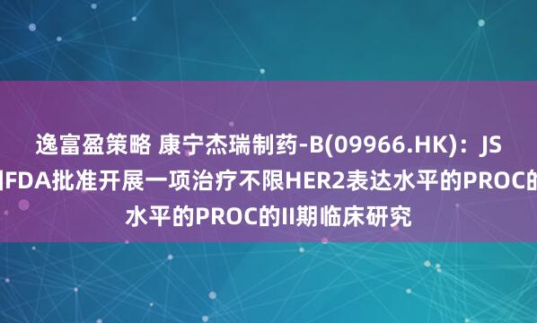 逸富盈策略 康宁杰瑞制药-B(09966.HK)：JSKN003获美国FDA批准开展一项治疗不限HER2表达水平的PROC的II期临床研究