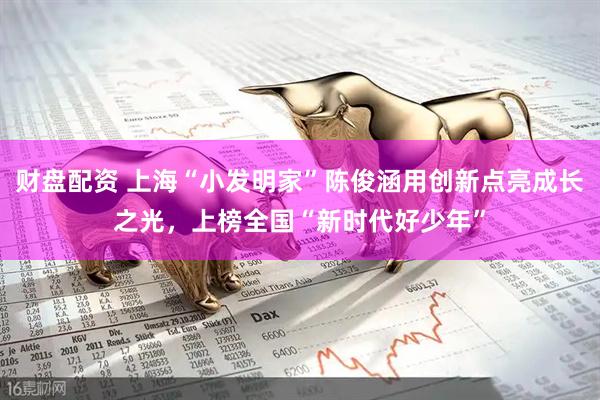 财盘配资 上海“小发明家”陈俊涵用创新点亮成长之光，上榜全国“新时代好少年”