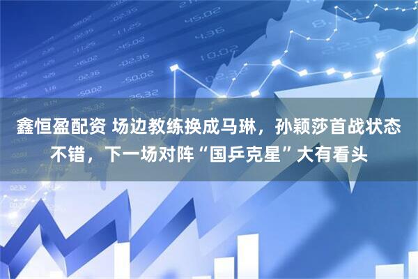 鑫恒盈配资 场边教练换成马琳，孙颖莎首战状态不错，下一场对阵“国乒克星”大有看头