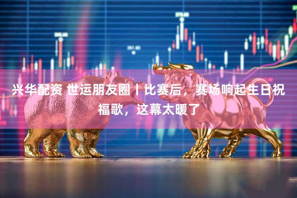 兴华配资 世运朋友圈丨比赛后，赛场响起生日祝福歌，这幕太暖了