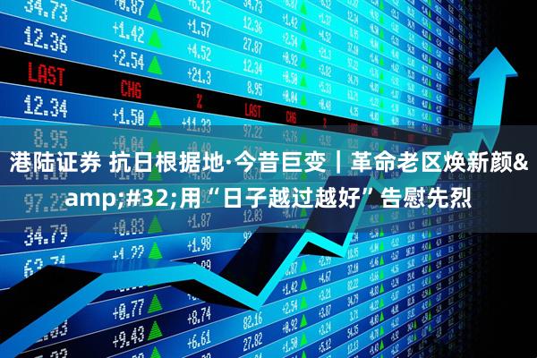 港陆证券 抗日根据地·今昔巨变｜革命老区焕新颜&#32;用“日子越过越好”告慰先烈