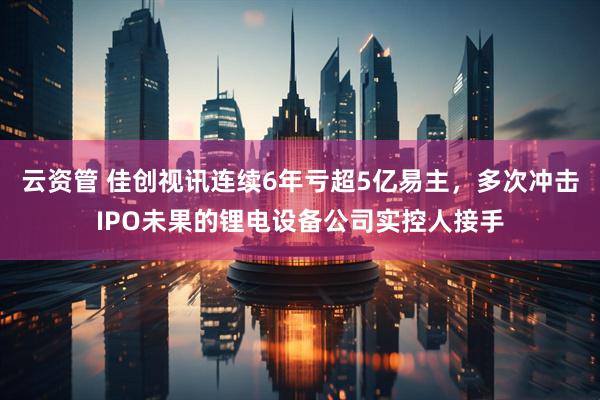 云资管 佳创视讯连续6年亏超5亿易主，多次冲击IPO未果的锂电设备公司实控人接手