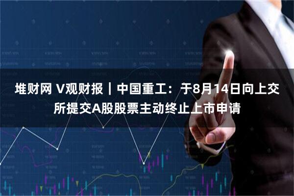 堆财网 V观财报｜中国重工：于8月14日向上交所提交A股股票主动终止上市申请