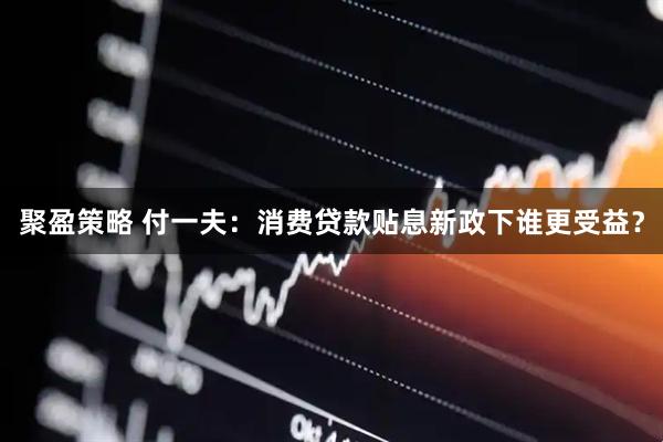 聚盈策略 付一夫：消费贷款贴息新政下谁更受益？