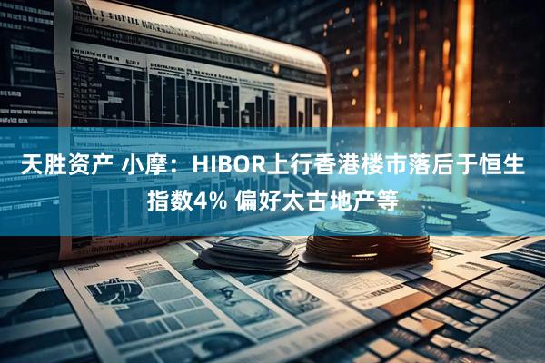天胜资产 小摩：HIBOR上行香港楼市落后于恒生指数4% 偏好太古地产等