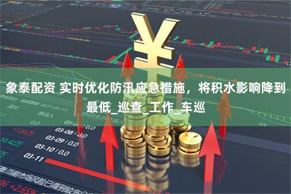象泰配资 实时优化防汛应急措施，将积水影响降到最低_巡查_工作_车巡