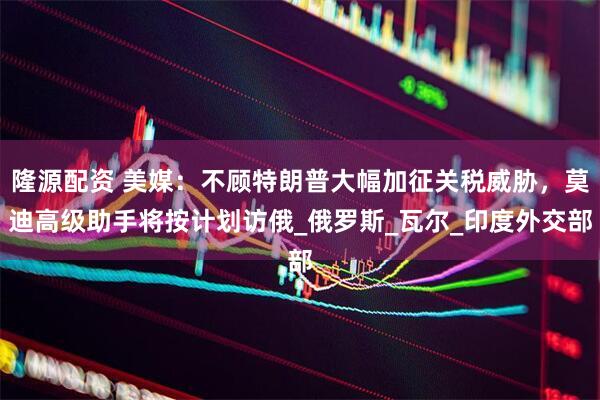 隆源配资 美媒：不顾特朗普大幅加征关税威胁，莫迪高级助手将按计划访俄_俄罗斯_瓦尔_印度外交部
