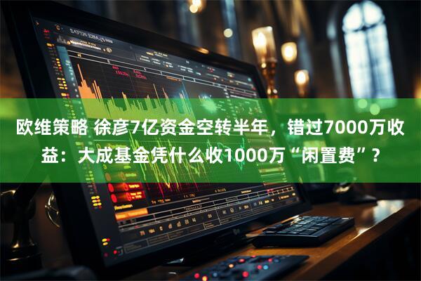 欧维策略 徐彦7亿资金空转半年，错过7000万收益：大成基金凭什么收1000万“闲置费”？