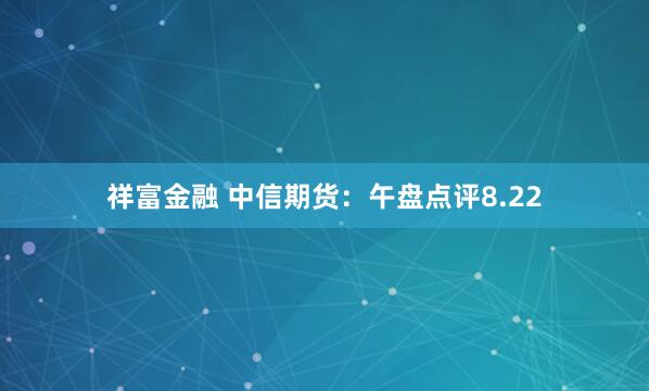 祥富金融 中信期货：午盘点评8.22