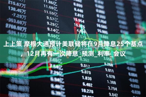 上上策 摩根大通预计美联储将在9月降息25个基点，12月再有一次降息_预测_利率_会议