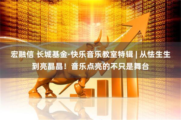 宏融信 长城基金·快乐音乐教室特辑 | 从怯生生到亮晶晶！音乐点亮的不只是舞台
