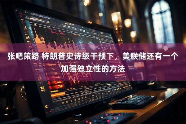张吧策路 特朗普史诗级干预下，美联储还有一个加强独立性的方法