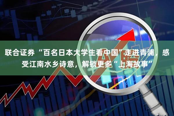 联合证券 “百名日本大学生看中国”走进青浦，感受江南水乡诗意，解锁更多“上海故事”