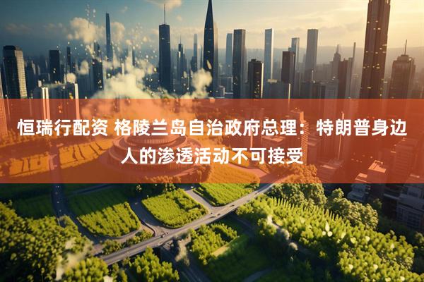 恒瑞行配资 格陵兰岛自治政府总理：特朗普身边人的渗透活动不可接受