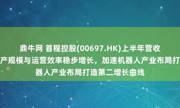 鼎牛网 首程控股(00697.HK)上半年营收净利双增长：资产规模与运营效率稳步增长，加速机器人产业布局打造第二增长曲线