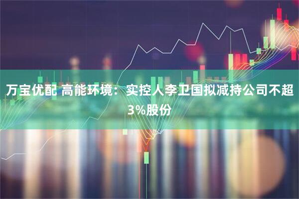 万宝优配 高能环境：实控人李卫国拟减持公司不超3%股份