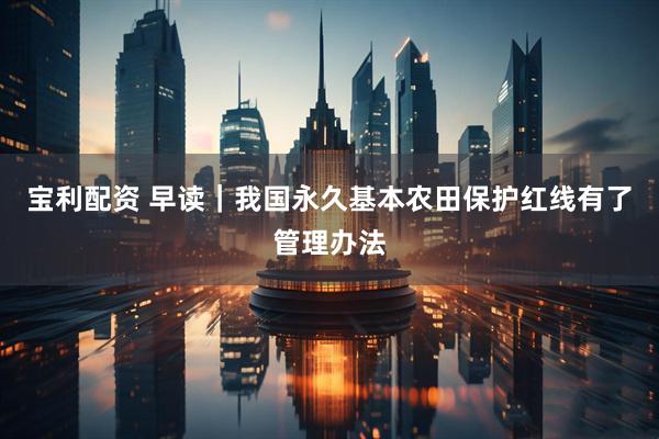 宝利配资 早读｜我国永久基本农田保护红线有了管理办法
