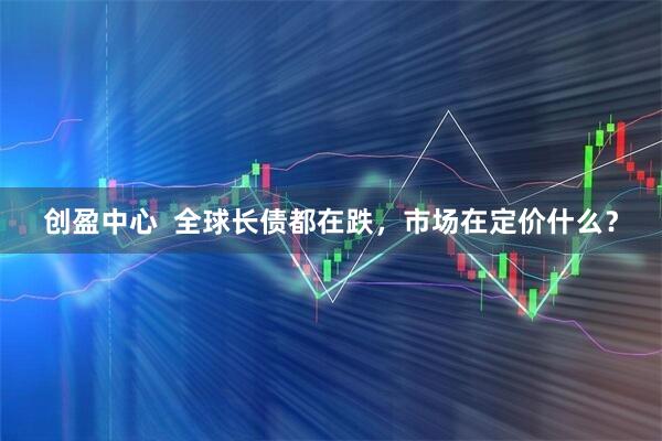 创盈中心  全球长债都在跌，市场在定价什么？