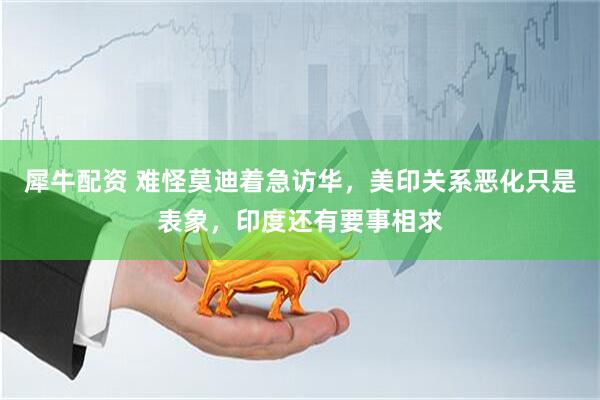 犀牛配资 难怪莫迪着急访华，美印关系恶化只是表象，印度还有要事相求