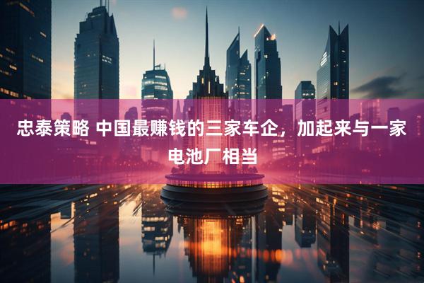 忠泰策略 中国最赚钱的三家车企，加起来与一家电池厂相当