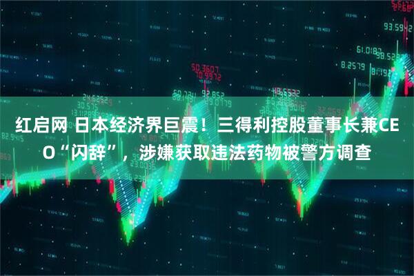 红启网 日本经济界巨震！三得利控股董事长兼CEO“闪辞”，涉嫌获取违法药物被警方调查